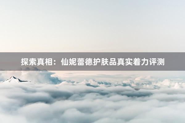 探索真相：仙妮蕾德护肤品真实着力评测