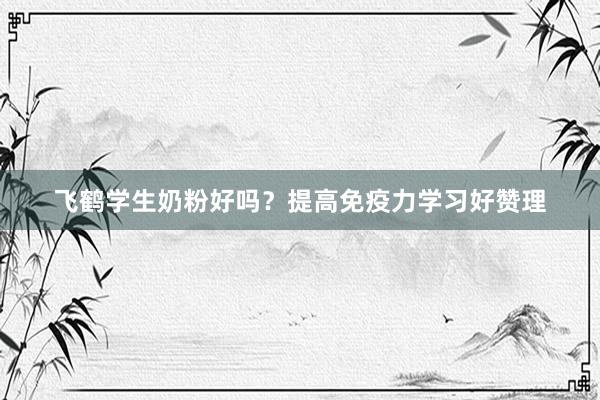 飞鹤学生奶粉好吗？提高免疫力学习好赞理