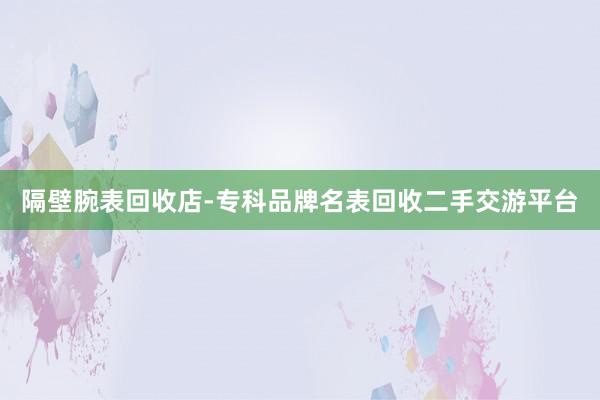 隔壁腕表回收店-专科品牌名表回收二手交游平台