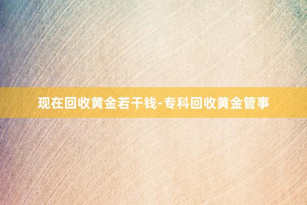 现在回收黄金若干钱-专科回收黄金管事