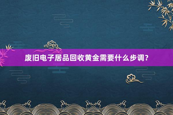 废旧电子居品回收黄金需要什么步调？