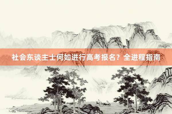 社会东谈主士何如进行高考报名？全进程指南