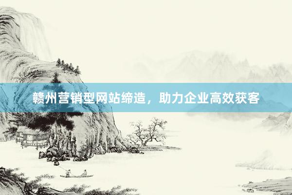 赣州营销型网站缔造，助力企业高效获客