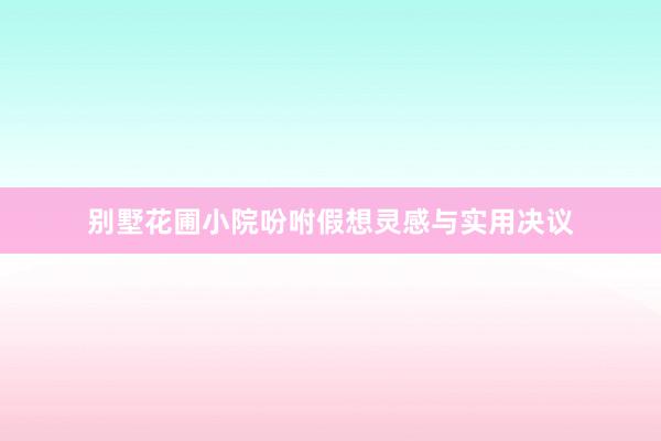别墅花圃小院吩咐假想灵感与实用决议