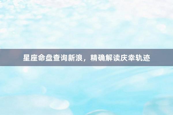 星座命盘查询新浪，精确解读庆幸轨迹
