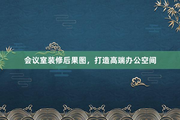 会议室装修后果图，打造高端办公空间