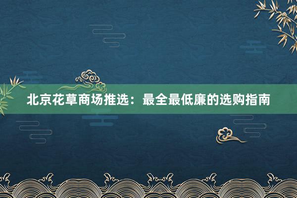 北京花草商场推选：最全最低廉的选购指南